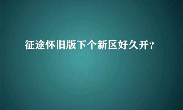 征途怀旧版下个新区好久开？