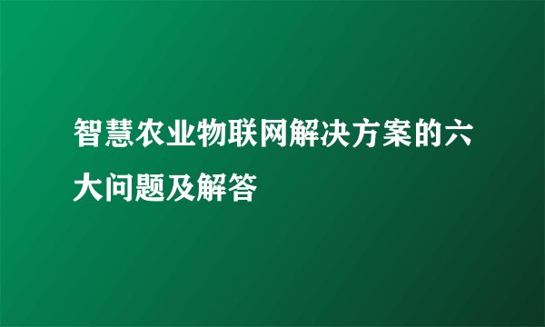 智慧农业物联网解决方案的六大问题及解答
