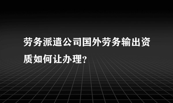劳务派遣公司国外劳务输出资质如何让办理？