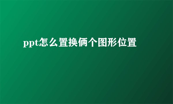 ppt怎么置换俩个图形位置