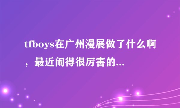 tfboys在广州漫展做了什么啊，最近闹得很厉害的样子。直接说实话就行了，我不是四叶草？