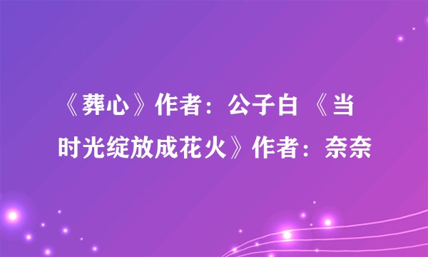 《葬心》作者：公子白 《当时光绽放成花火》作者：奈奈