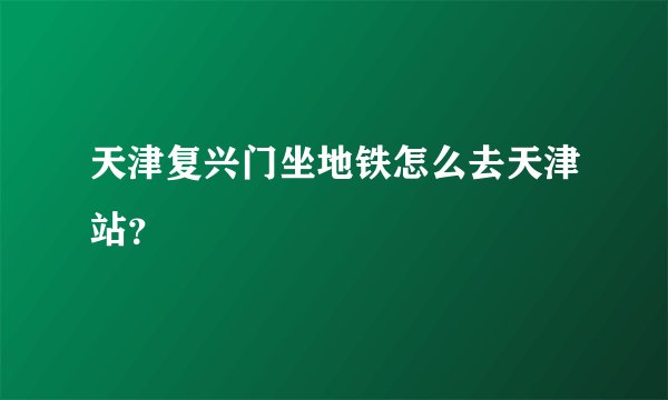 天津复兴门坐地铁怎么去天津站？