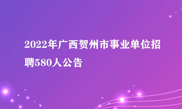 2022年广西贺州市事业单位招聘580人公告