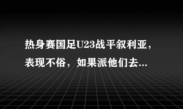 热身赛国足U23战平叙利亚,表现不俗,如果派他们去迎战威尔士,结果会怎样?