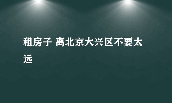 租房子 离北京大兴区不要太远