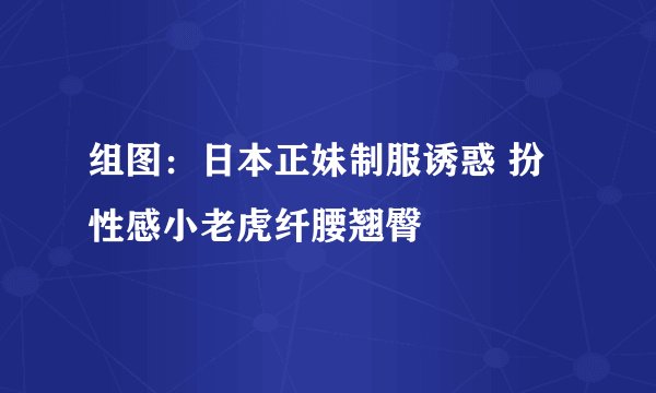 组图：日本正妹制服诱惑 扮性感小老虎纤腰翘臀