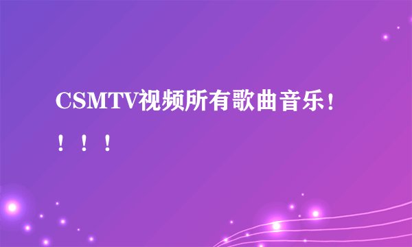 CSMTV视频所有歌曲音乐！！！！