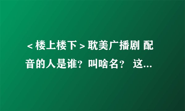＜楼上楼下＞耽美广播剧 配音的人是谁？叫啥名？ 这两个人还配过别的广播剧吗？是什么？？？ 在线等