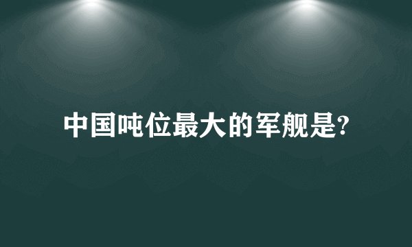 中国吨位最大的军舰是?