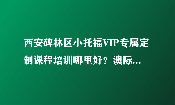 西安碑林区小托福VIP专属定制课程培训哪里好?澳际国际留学