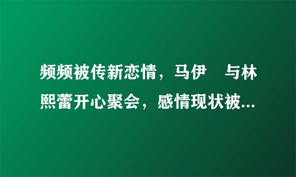 频频被传新恋情,马伊琍与林熙蕾开心聚会,感情现状被恬妞曝光