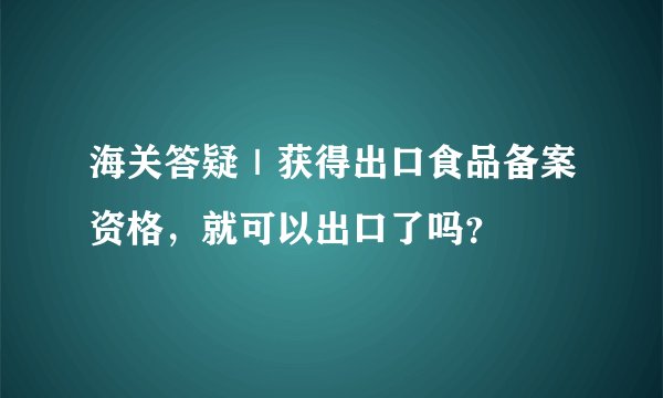 海关答疑|获得出口食品备案资格,就可以出口了吗?