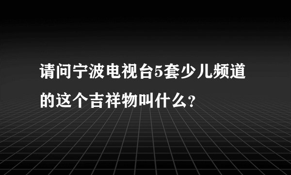 请问宁波电视台5套少儿频道的这个吉祥物叫什么?