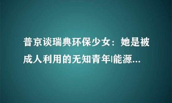 普京谈瑞典环保少女：她是被成人利用的无知青年|能源_飞外新闻