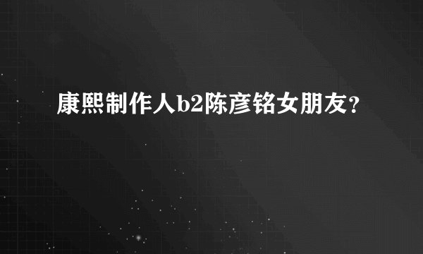 康熙制作人b2陈彦铭女朋友？