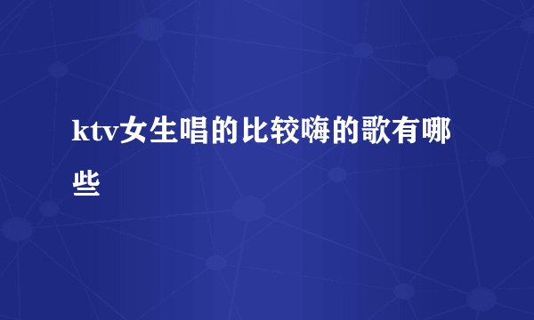 ktv女生唱的比较嗨的歌有哪些