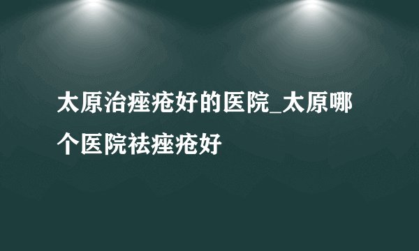 太原治痤疮好的医院_太原哪个医院祛痤疮好