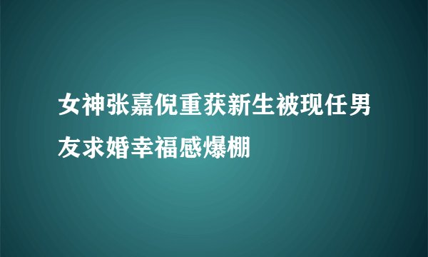 女神张嘉倪重获新生被现任男友求婚幸福感爆棚
