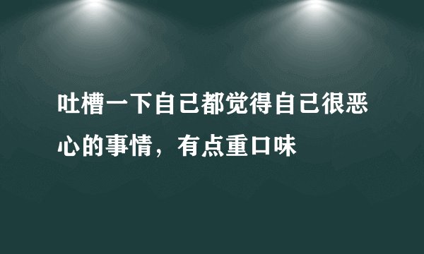吐槽一下自己都觉得自己很恶心的事情,有点重口味
