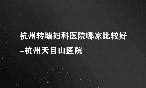杭州转塘妇科医院哪家比较好-杭州天目山医院