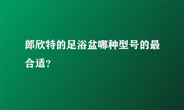 郎欣特的足浴盆哪种型号的最合适？