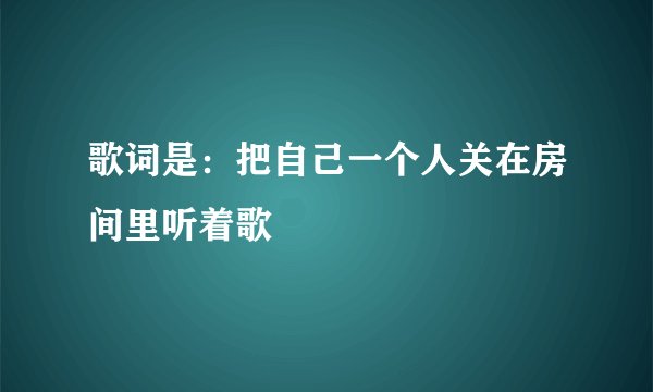 歌词是：把自己一个人关在房间里听着歌