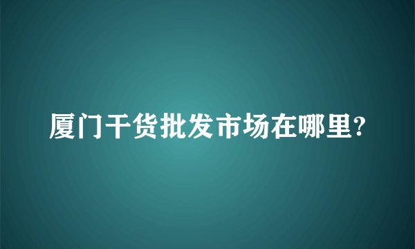 厦门干货批发市场在哪里?