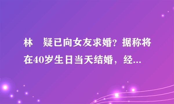 林峯疑已向女友求婚?据称将在40岁生日当天结婚,经纪人却不回应