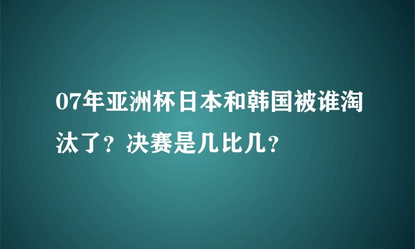07年亚洲杯日本和韩国被谁淘汰了？决赛是几比几？