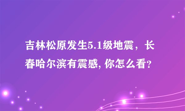 吉林松原发生5.1级地震,长春哈尔滨有震感, 你怎么看?