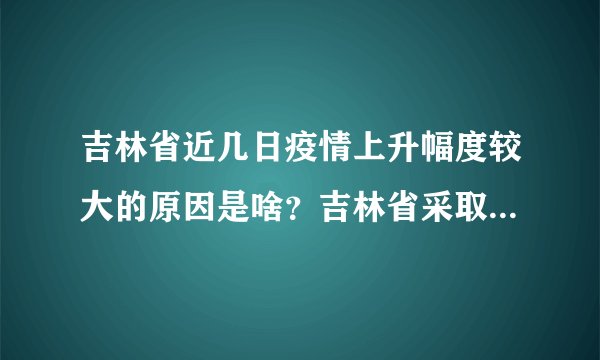 吉林省近几日疫情上升幅度较大的原因是啥？吉林省采取了哪些措施进行应对？下一步如何安排？答案来了！