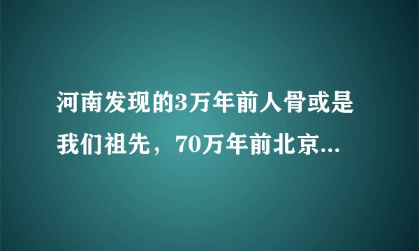 河南发现的3万年前人骨或是我们祖先,70万年前北京猿人咋不是?