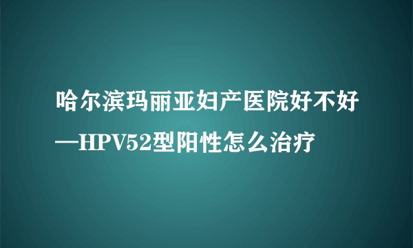 哈尔滨玛丽亚妇产医院好不好—HPV52型阳性怎么治疗