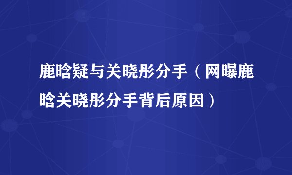 鹿晗疑与关晓彤分手（网曝鹿晗关晓彤分手背后原因）