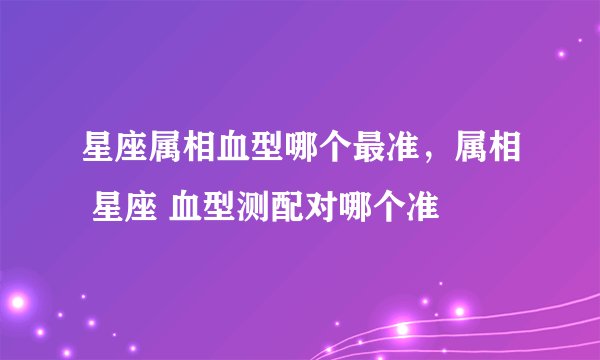 星座属相血型哪个最准，属相 星座 血型测配对哪个准