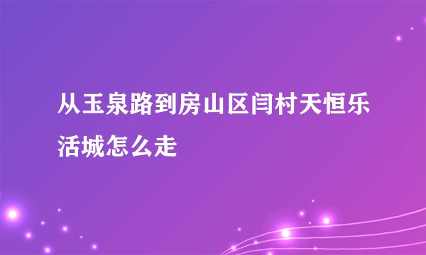 从玉泉路到房山区闫村天恒乐活城怎么走