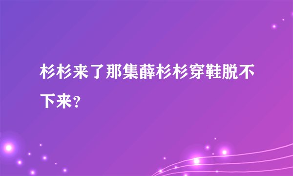 杉杉来了那集薛杉杉穿鞋脱不下来?