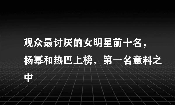 观众最讨厌的女明星前十名,杨幂和热巴上榜,第一名意料之中