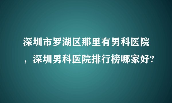 深圳市罗湖区那里有男科医院，深圳男科医院排行榜哪家好?