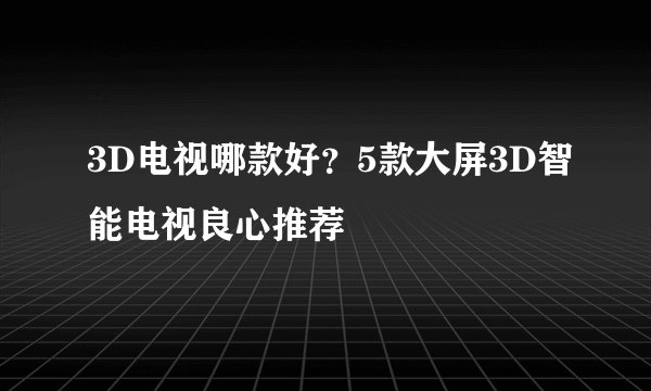 3D电视哪款好？5款大屏3D智能电视良心推荐