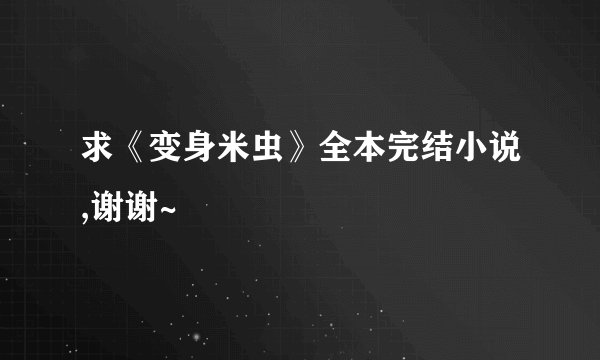 求《变身米虫》全本完结小说,谢谢~