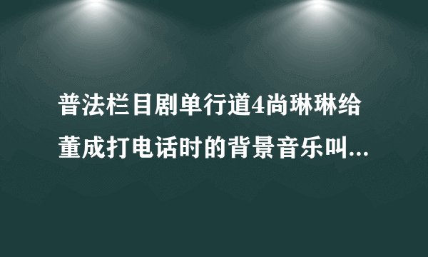 普法栏目剧单行道4尚琳琳给董成打电话时的背景音乐叫什么?好像是小提琴拉的！