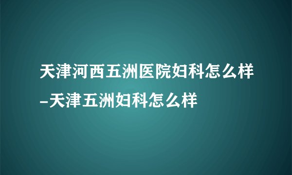 天津河西五洲医院妇科怎么样-天津五洲妇科怎么样
