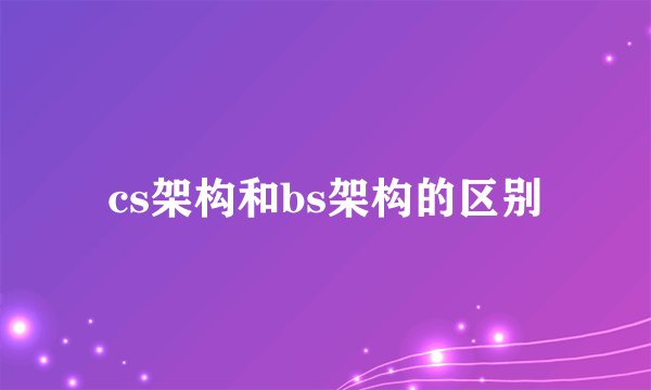 cs架构和bs架构的区别