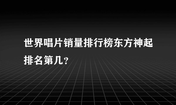 世界唱片销量排行榜东方神起排名第几？