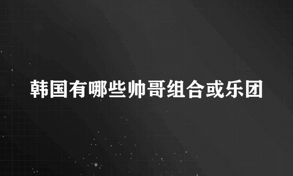 韩国有哪些帅哥组合或乐团