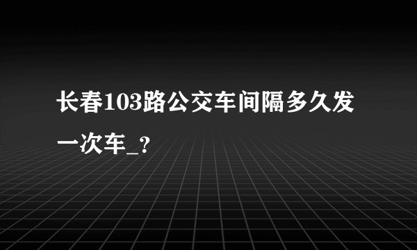 长春103路公交车间隔多久发一次车_？
