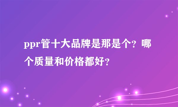ppr管十大品牌是那是个？哪个质量和价格都好？