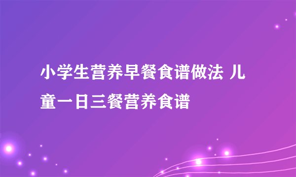 小学生营养早餐食谱做法 儿童一日三餐营养食谱